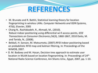 • M. Brunato and R. Battiti, Statistical learning theory for location
fingerprinting in wireless LANs. Computer Networks and ISDN Systems,
47(6), Elsevier, 2005
• Chang N., Rashidzadeh, R., Ahmadi, M., (2010).
Robust indoor positioning using differential wi‐fi access points, IEEE
Transactions on Consumer Electronics,56(3), 1860‐1867, 2010 Daito, M.
and Tanida, N., (2008).
• Bekkali, H. Sanson, M. Matsumoto, (2007).RFID indoor positioning based
on probabilistic RFID map and kalman filtering, In: Proceedings of the
WiMOB, 2007.
• O. M. Badawy and M. Hasan, Decision tree approach to estimate user
location in WLAN based on location fingerprinting. In: Proceedings of 24th
National Radio Science Conference, Ain Shams Univ., Egypt, 2007, pp. 1-10.
 