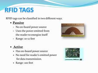 RFID tags can be classified in two different ways.
 Passive
• No on-board power source
• Uses the power emitted from
the reader to energize itself
• Range: 10-12 feet
 Active
 Has on-board power source
 No need for reader's emitted power
for data transmission.
 Range: 100 feet
 