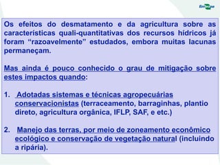 Os efeitos do desmatamento e da agricultura sobre as
características quali-quantitativas dos recursos hídricos já
foram “razoavelmente” estudados, embora muitas lacunas
permaneçam.
Mas ainda é pouco conhecido o grau de mitigação sobre
estes impactos quando:
1. Adotadas sistemas e técnicas agropecuárias
conservacionistas (terraceamento, barraginhas, plantio
direto, agricultura orgânica, IFLP, SAF, e etc.)
2. Manejo das terras, por meio de zoneamento econômico
ecológico e conservação de vegetação natural (incluindo
a ripária).
 