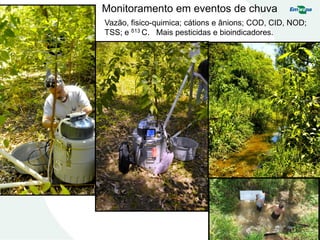 Monitoramento em eventos de chuva
Vazão, fisico-quimica; cátions e ânions; COD, CID, NOD;
TSS; e δ13 C. Mais pesticidas e bioindicadores.
 