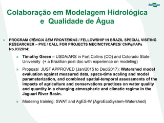 Colaboração em Modelagem Hidrológica
e Qualidade de Água
» PROGRAM CIÊNCIA SEM FRONTEIRAS / FELLOWSHIP IN BRAZIL SPECIAL VISITING
RESEARCHER – PVE / CALL FOR PROJECTS MEC/MCTI/CAPES/ CNPq/FAPs
No.03/2014:
» Timothy Green – USDA/ARS in Fort Collins (CO) and Colorado State
University (+ a Brazilian post doc with experience on modeling)
» Proposal JUST APPROVED (Jan/2015 to Dec/2017): Watershed model
evaluation against measured data, space-time scaling and model
parameterization, and combined spatial-temporal assessments of the
impacts of agriculture and conservations practices on water quality
and quantity in a changing atmospheric and climatic regime in the
Jaguari River Basin.
» Modeling training: SWAT and AgES-W (AgroEcoSystem-Watershed)
 