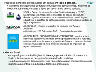 • Pesquisas científicas agropecuárias em bacias em todo o planeta...
• avaliando alterações nas estruturas e funções de ecossistemas, incluindo os
fluxos de nutrientes, carbono e água em decorrência do uso agrícola.
USDA > Centro de Informação sobre Qualidade de Água (WQIC)
Disponibiliza informação sobre qualidade de água e agricultura;
Reúne, organiza, e comunica os achados científicos, metodologias
educativas, e questões de políticas públicas relacionadas a qualidade de
água e agricultura.
• Mas no Brasil...
• em geral, grupos e instituições da área agropecuária tratam dos recursos
hídricos limitando-se as necessidades da atividade produtiva
• resulta em avanços tecnológicos, mas não colaboram no conhecimento sobre
impactos ambientais e a mitigação destes no âmbito rural
AGROPOLIS > Equipe e unidades de pesquisa em ‘Água e
Ambiente‘
411 cientistas, 280 Estudantes PhD, 17 unidades de pesquisa
AGRICULTURE, ECOSYSTEMS & ENVIRONMENT > publica artigos
científicos abordando a interface entre agroecossistemas e a natureza,
mais especificamente como a agricultura influencia o meio ambiente e
como as mudanças no meio ambiente impactam os impactam os
agroecossistemas.
 
