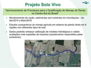 Projeto Solo Vivo
“Aprimoramento de Processos para a Qualificação do Manejo de Terras
no Centro-Sul do Brasil”
» Monitoramento da vazão, sedimentos and nutrientes em microbacias – de
Abr/2014 a Maio/2018
» Estudos comparativos do manejo agrícola em sistema de plantio direto em 6
regiões com diferentes tipos de solo
» Dados poderão embasar calibração de modelos hidrológicos e validar
avaliações mais expeditas de impactos (questionários respondidos pelos
produtores)
 