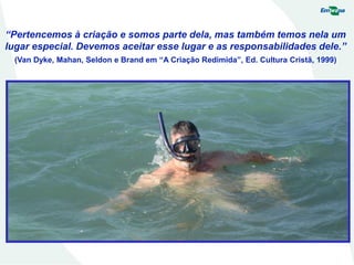 “Pertencemos à criação e somos parte dela, mas também temos nela um
lugar especial. Devemos aceitar esse lugar e as responsabilidades dele.”
(Van Dyke, Mahan, Seldon e Brand em “A Criação Redimida”, Ed. Cultura Cristã, 1999)
 