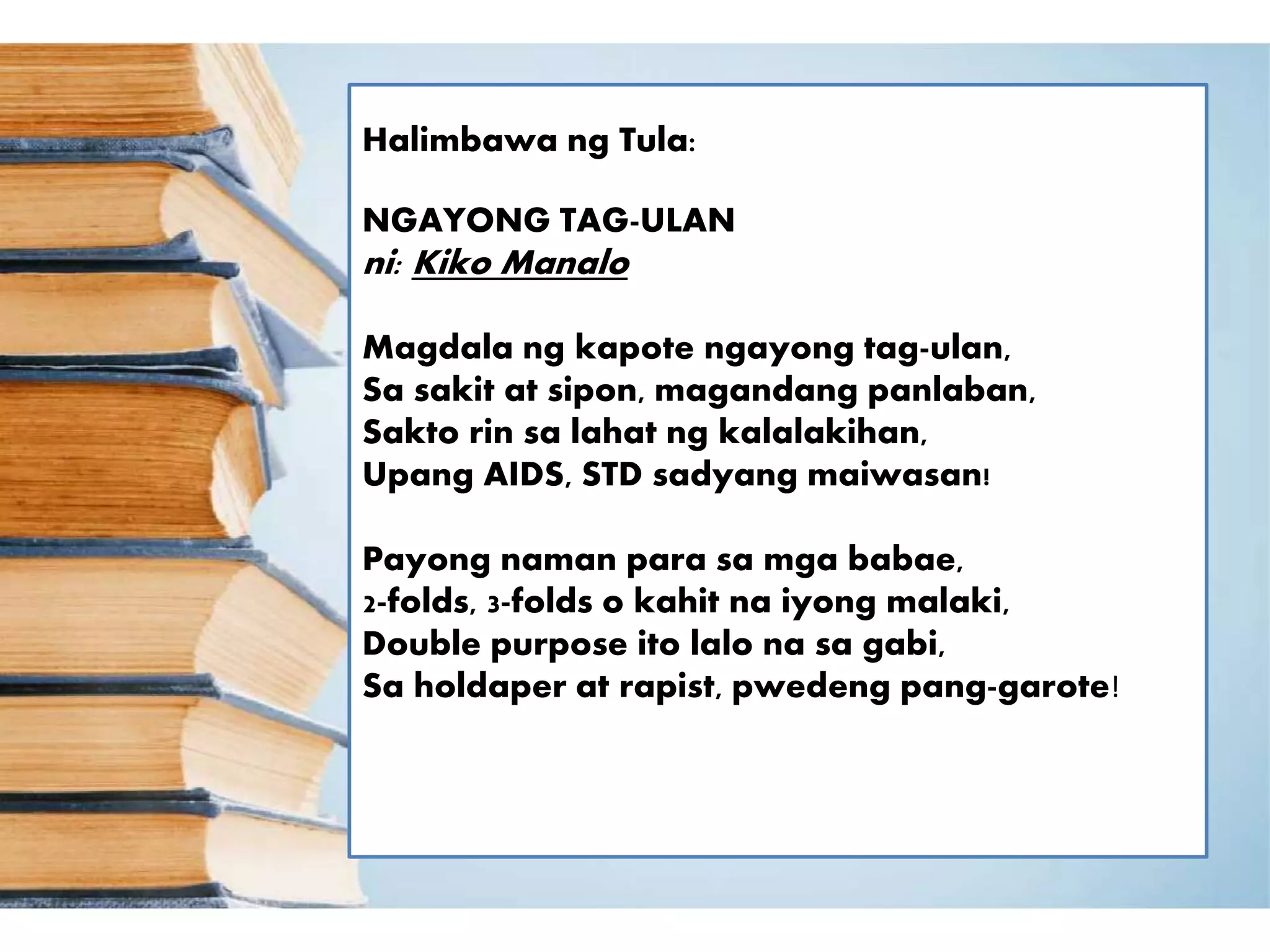 Halimbawa ng Tula:
NGAYONG TAG-ULAN
ni: Kiko Manalo
Magdala ng kapote ngayong tag-ulan,
Sa sakit at sipon, magandang panlaban,
Sakto rin sa lahat ng kalalakihan,
Upang AIDS, STD sadyang maiwasan!
Payong naman para sa mga babae,
2-folds, 3-folds o kahit na iyong malaki,
Double purpose ito lalo na sa gabi,
Sa holdaper at rapist, pwedeng pang-garote!