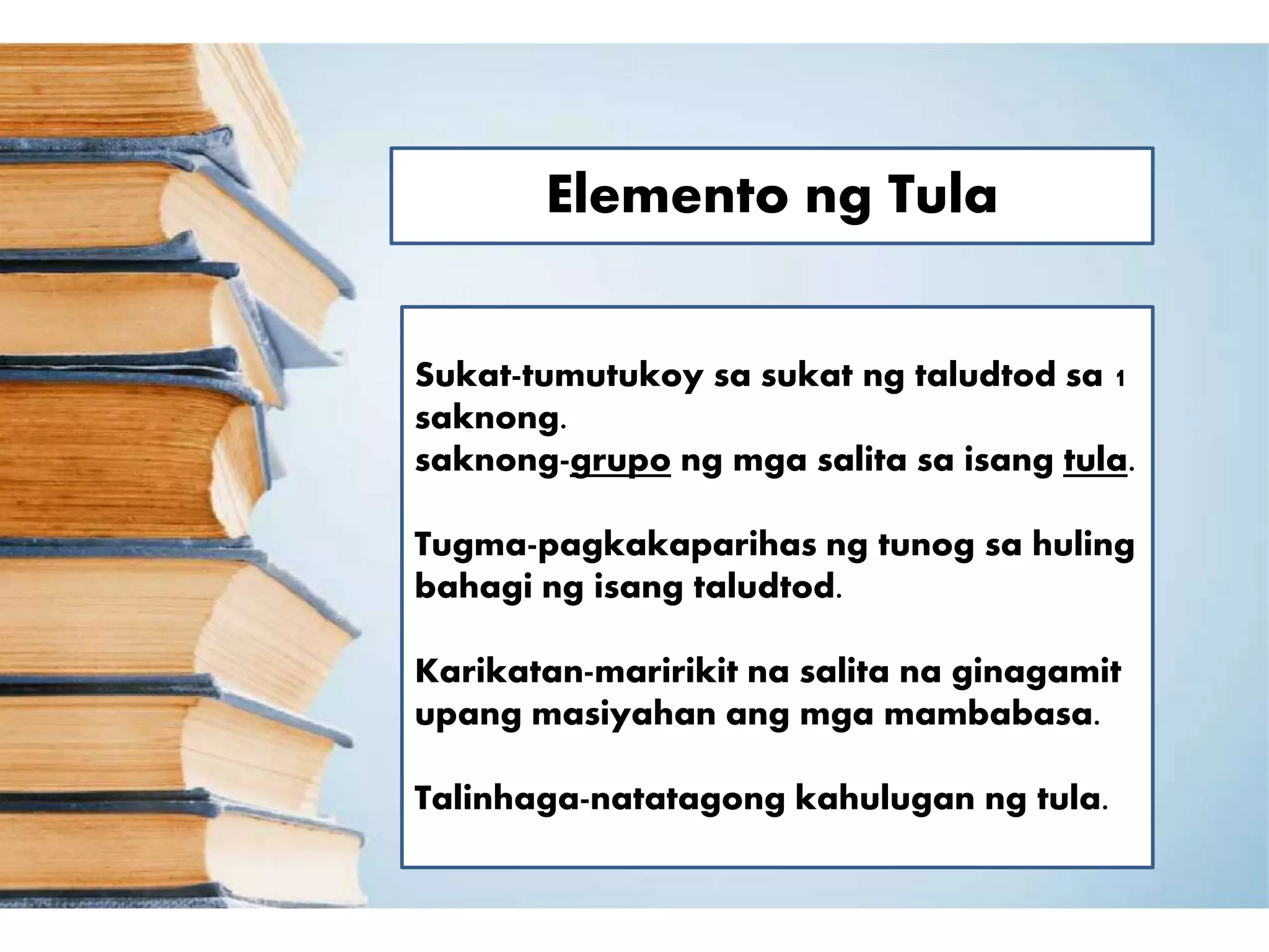 Elemento ng Tula
Sukat-tumutukoy sa sukat ng taludtod sa 1
saknong.
saknong-grupo ng mga salita sa isang tula.
Tugma-pagkakaparihas ng tunog sa huling
bahagi ng isang taludtod.
Karikatan-maririkit na salita na ginagamit
upang masiyahan ang mga mambabasa.
Talinhaga-natatagong kahulugan ng tula.