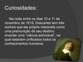Curiosidades:
   Na noite entre os dias 10 e 11 de
novembro de 1619, Descartes tem três
sonhos que ele próprio interpreta como
uma premunição de seu destino:
inventar uma ―ciência admirável‖, na
qual estariam unificados todos os
conhecimentos humanos.
 