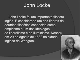 John Locke

   John Locke foi um importante filósofo
inglês. É considerado um dos líderes da
doutrina filosófica conhecida como
empirismo e um dos ideólogos
do liberalismo e do iluminismo. Nasceu
em 29 de agosto de 1632 na cidade
inglesa de Wrington.
 