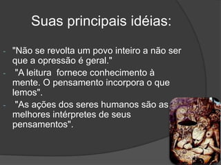 Suas principais idéias:
- "Não se revolta um povo inteiro a não ser
  que a opressão é geral."
- "A leitura fornece conhecimento à
  mente. O pensamento incorpora o que
  lemos".
- "As ações dos seres humanos são as
  melhores intérpretes de seus
  pensamentos".
 