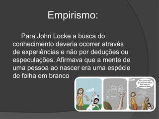 Empirismo:
   Para John Locke a busca do
conhecimento deveria ocorrer através
de experiências e não por deduções ou
especulações. Afirmava que a mente de
uma pessoa ao nascer era uma espécie
de folha em branco
 