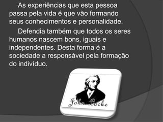 As experiências que esta pessoa
passa pela vida é que vão formando
seus conhecimentos e personalidade.
   Defendia também que todos os seres
humanos nascem bons, iguais e
independentes. Desta forma é a
sociedade a responsável pela formação
do indivíduo.
 