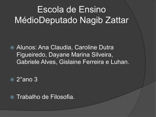 Escola de Ensino
    MédioDeputado Nagib Zattar

   Alunos: Ana Claudia, Caroline Dutra
    Figueiredo, Dayane Marina Silveira,
    Gabriele Alves, Gislaine Ferreira e Luhan.

   2°ano 3

   Trabalho de Filosofia.
 