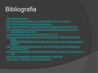 Bibliografia
http://kdfrases.com/fr
http://www.saudadeeadeus.com.br/filosofia37.htm ase/141013
http://www.consciencia.org/temas/descartes
http://www.girafamania.com.br/artistas/personalidade_descartes.html
http://matematica-na-veia.blogspot.com.br/2008/02/tudo-nos-eixos-as-
    descobertas-de-ren.html
http://www.catalao.ufg.br/mat/revista/ART-017.pdf
http://isearch.avg.com/images?s=sideNav&cid={91F05E79-EAFD-47D3-
    8F20-
    7ED800333B2B}&mid=&lang=&ds=&pr=&d=&v=&sap=dsp&q=google+i
    magens
http://filosofiandonaescola.blogspot.com.br/2011/03/rene-descartes-e-o-
    racionalismo.html
http://www.notapositiva.com/pt/trbestbs/filosofia/11_empirismo_jon_locke_d
    .htm
http://www.suapesquisa.com/biografias/john_locke.htm
John Locke – Wikipédia, a enciclopédia livre
 