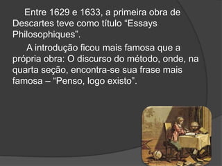 Entre 1629 e 1633, a primeira obra de
Descartes teve como título ―Essays
Philosophiques‖.
   A introdução ficou mais famosa que a
própria obra: O discurso do método, onde, na
quarta seção, encontra-se sua frase mais
famosa – ―Penso, logo existo‖.
 