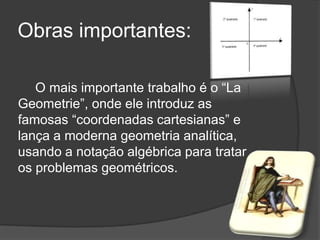 Obras importantes:

   O mais importante trabalho é o ―La
Geometrie‖, onde ele introduz as
famosas ―coordenadas cartesianas‖ e
lança a moderna geometria analítica,
usando a notação algébrica para tratar
os problemas geométricos.
 