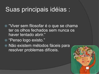 Suas principais idéias :

 ―Viver sem filosofar é o que se chama
  ter os olhos fechados sem nunca os
  haver tentado abrir.‖
 ―Penso logo existo.‖
 Não existem métodos fáceis para
  resolver problemas difíceis.
 