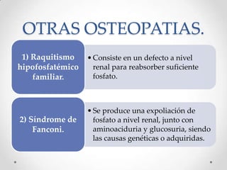 OTRAS OSTEOPATIAS.
•Consiste en un defecto a nivel
renal para reabsorber suficiente
fosfato.
1) Raquitismo
hipofosfatémico
familiar.
•Se produce una expoliación de
fosfato a nivel renal, junto con
aminoaciduria y glucosuria, siendo
las causas genéticas o adquiridas.
2) Síndrome de
Fanconi.
 