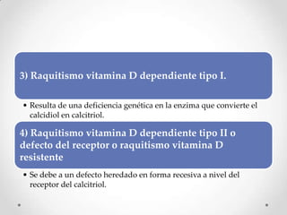 3) Raquitismo vitamina D dependiente tipo I.
• Resulta de una deficiencia genética en la enzima que convierte el
calcidiol en calcitriol.
4) Raquitismo vitamina D dependiente tipo II o
defecto del receptor o raquitismo vitamina D
resistente
• Se debe a un defecto heredado en forma recesiva a nivel del
receptor del calcitriol.
 