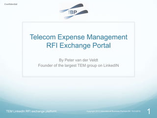 Telecom Expense Management
                    RFI Exchange Portal
                                 By Peter van der Veldt
                     Founder of the largest TEM group on LinkedIN




TEM LinkedIn RFI exchange platform             Copyright 2012 International Business Partners BV 15-3-2012
                                                                                                             1
 