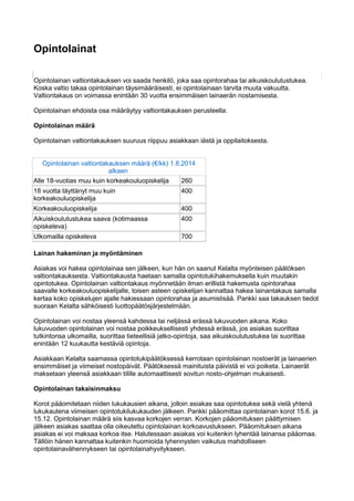 Opintolainat
Opintolainan valtiontakauksen voi saada henkilö, joka saa opintorahaa tai aikuiskoulutustukea.
Koska valtio takaa opintolainan täysimääräisesti, ei opintolainaan tarvita muuta vakuutta.
Valtiontakaus on voimassa enintään 30 vuotta ensimmäisen lainaerän nostamisesta.
Opintolainan ehdoista osa määräytyy valtiontakauksen perusteella.
Opintolainan määrä
Opintolainan valtiontakauksen suuruus riippuu asiakkaan iästä ja oppilaitoksesta.
Opintolainan valtiontakauksen määrä (€/kk) 1.8.2014
alkaen
Alle 18-vuotias muu kuin korkeakouluopiskelija 260
18 vuotta täyttänyt muu kuin
korkeakouluopiskelija
400
Korkeakouluopiskelija 400
Aikuiskoulutustukea saava (kotimaassa
opiskeleva)
400
Ulkomailla opiskeleva 700
Lainan hakeminen ja myöntäminen
Asiakas voi hakea opintolainaa sen jälkeen, kun hän on saanut Kelalta myönteisen päätöksen
valtiontakauksesta. Valtiontakausta haetaan samalla opintotukihakemuksella kuin muutakin
opintotukea. Opintolainan valtiontakaus myönnetään ilman erillistä hakemusta opintorahaa
saavalle korkeakouluopiskelijalle, toisen asteen opiskelijan kannattaa hakea lainantakaus samalla
kertaa koko opiskelujen ajalle hakiessaan opintorahaa ja asumislisää. Pankki saa takauksen tiedot
suoraan Kelalta sähköisesti luottopäätösjärjestelmään.
Opintolainan voi nostaa yleensä kahdessa tai neljässä erässä lukuvuoden aikana. Koko
lukuvuoden opintolainan voi nostaa poikkeuksellisesti yhdessä erässä, jos asiakas suorittaa
tutkintonsa ulkomailla, suorittaa tieteellisiä jatko-opintoja, saa aikuiskoulutustukea tai suorittaa
enintään 12 kuukautta kestäviä opintoja.
Asiakkaan Kelalta saamassa opintotukipäätöksessä kerrotaan opintolainan nostoerät ja lainaerien
ensimmäiset ja viimeiset nostopäivät. Päätöksessä mainituista päivistä ei voi poiketa. Lainaerät
maksetaan yleensä asiakkaan tilille automaattisesti sovitun nosto-ohjelman mukaisesti.
Opintolainan takaisinmaksu
Korot pääomitetaan niiden lukukausien aikana, jolloin asiakas saa opintotukea sekä vielä yhtenä
lukukautena viimeisen opintotukilukukauden jälkeen. Pankki pääomittaa opintolainan korot 15.6. ja
15.12. Opintolainan määrä siis kasvaa korkojen verran. Korkojen pääomituksen päättymisen
jälkeen asiakas saattaa olla oikeutettu opintolainan korkoavustukseen. Pääomituksen aikana
asiakas ei voi maksaa korkoa itse. Halutessaan asiakas voi kuitenkin lyhentää lainansa pääomaa.
Tällöin hänen kannattaa kuitenkin huomioida lyhennysten vaikutus mahdolliseen
opintolainavähennykseen tai opintolainahyvitykseen.
 