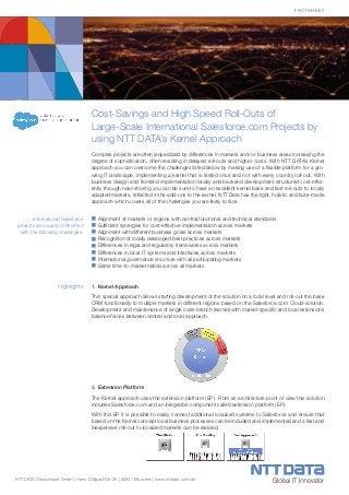 NTT DATA Deutschland GmbH | Hans-Döllgast-Str. 26 | 80807 München | www.nttdata.com/de
Factsheet
Cost-Savings and High Speed Roll-Outs of
Large-Scale International Salesforce.com Projects by
using NTT DATA’s Kernel Approach
Complex projects are often jeopardized by differences in markets and/ or business areas increasing the
degree of sophistication, often resulting in delayed roll-outs and higher costs. With NTT DATA’s Kernel
approach you can overcome the challenges listed below by making use of a flexible platform for a gro-
wing IT landscape, implementing a kernel that is tested once and not with every country roll-out. With
business design and frontend implementation locally and backend development structured cost-effici-
ently through near-shoring you can be sure to have an excellent kernel base and fast roll-outs to locally
adapted markets, reflected in the add-ons to the kernel. NTT Data has the right, holistic and tailor-made
approach which covers all of the challenges you are likely to face.
n	Alignment of markets or regions with central functional and technical standards
n	Sufficient synergies for cost-effective implementation across markets
n	Alignment with different business goals across markets
n	Recognition of locally developed best practices across markets
n	Differences in legal and regulatory frameworks across markets
n	Differences in local IT systems and interfaces across markets
n	International governance structure with all participating markets
n	Same time-to-market needs across all markets
1.	Kernel Approach
This special approach allows starting development of the solution on a local level and roll-out the base
CRM functionality to multiple markets in different regions based on the Salesforce.com Cloud-solution.
Development and maintenance of single code branch (kernel) with market-specific and local extensions
balance forces between central and local approach.
2.	Extension Platform
The Kernel approach uses the extension platform (EP). From an architecture point of view this solution
includes Salesforce.com and an integrative component called extension platform (EP).
With this EP it is possible to easily connect additional localized systems to Salesforce and ensure that
based on the Kernel concept local business processes can be included and implemented and a fast and
inexpensive roll-out to localized markets can be realized.
Highlights
International Salesforce
projects are usually confronted
with the following challenges:
 
