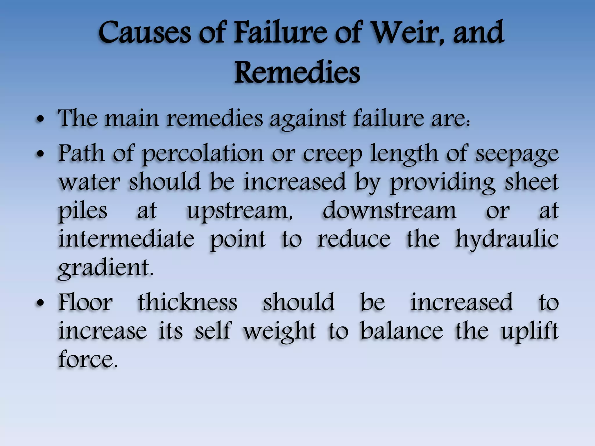 Causes of Failure of Weir, and
Remedies
• The main remedies against failure are:
• Path of percolation or creep length of seepage
water should be increased by providing sheet
piles at upstream, downstream or at
intermediate point to reduce the hydraulic
gradient.
• Floor thickness should be increased to
increase its self weight to balance the uplift
force.
 