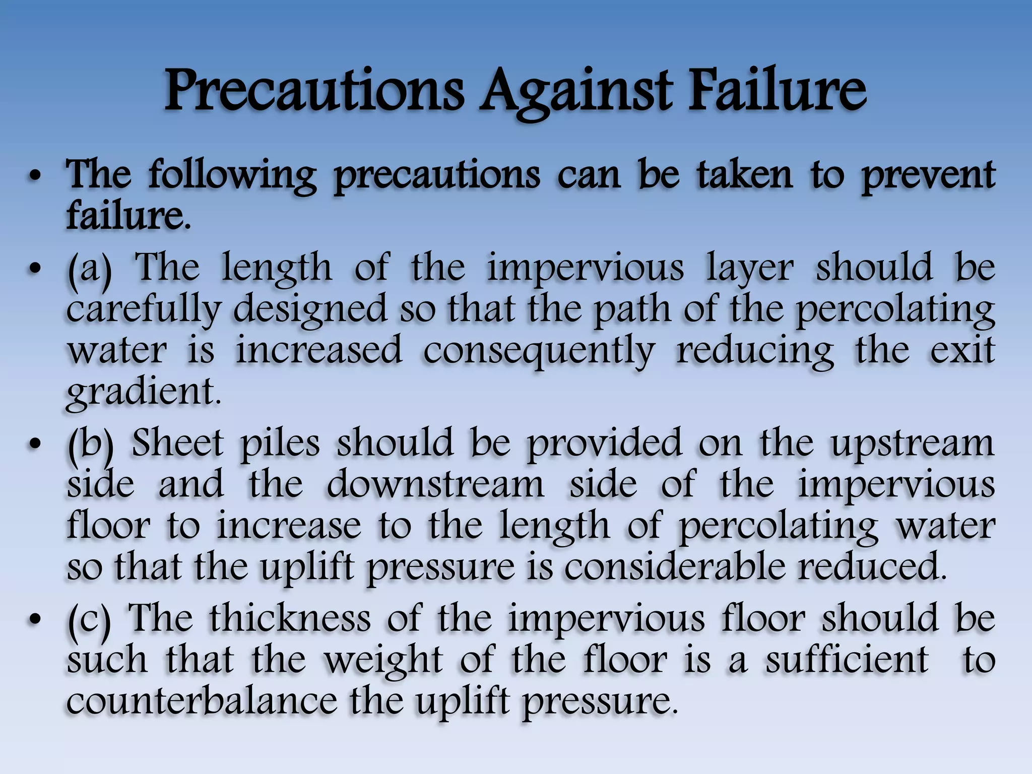 Precautions Against Failure
• The following precautions can be taken to prevent
failure.
• (a) The length of the impervious layer should be
carefully designed so that the path of the percolating
water is increased consequently reducing the exit
gradient.
• (b) Sheet piles should be provided on the upstream
side and the downstream side of the impervious
floor to increase to the length of percolating water
so that the uplift pressure is considerable reduced.
• (c) The thickness of the impervious floor should be
such that the weight of the floor is a sufficient to
counterbalance the uplift pressure.
 