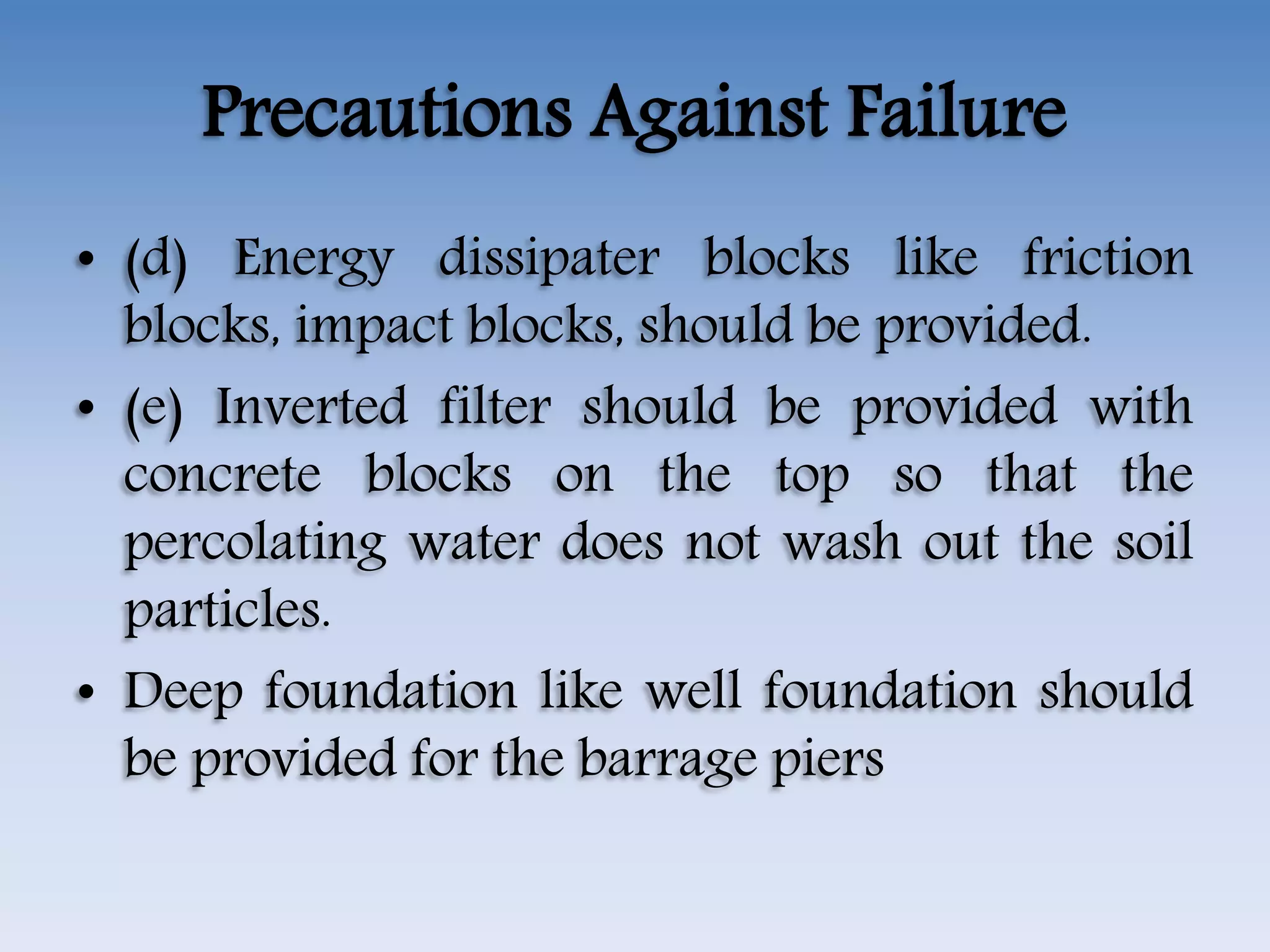 Precautions Against Failure
• (d) Energy dissipater blocks like friction
blocks, impact blocks, should be provided.
• (e) Inverted filter should be provided with
concrete blocks on the top so that the
percolating water does not wash out the soil
particles.
• Deep foundation like well foundation should
be provided for the barrage piers
 