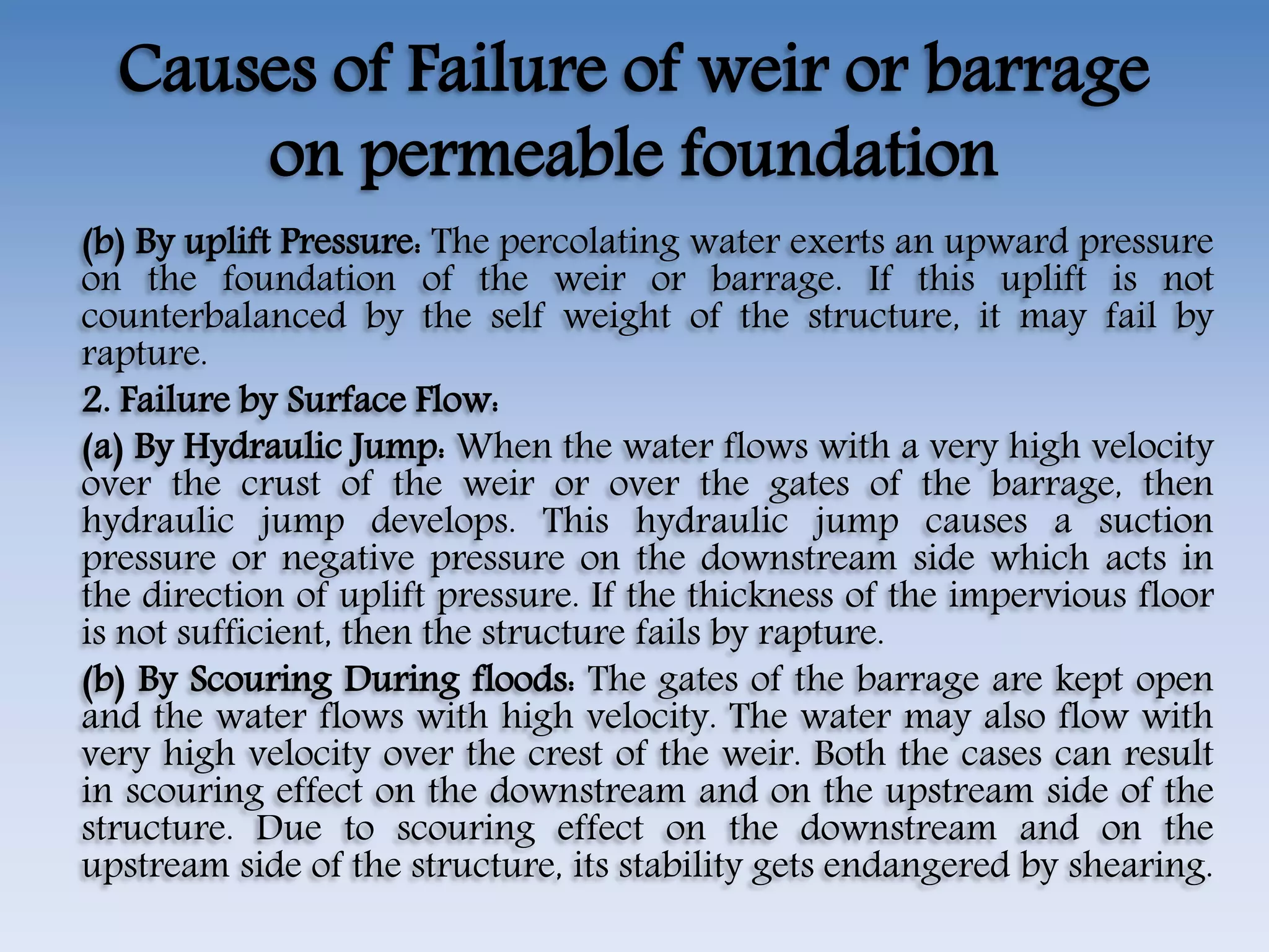 Causes of Failure of weir or barrage
on permeable foundation
(b) By uplift Pressure: The percolating water exerts an upward pressure
on the foundation of the weir or barrage. If this uplift is not
counterbalanced by the self weight of the structure, it may fail by
rapture.
2. Failure by Surface Flow:
(a) By Hydraulic Jump: When the water flows with a very high velocity
over the crust of the weir or over the gates of the barrage, then
hydraulic jump develops. This hydraulic jump causes a suction
pressure or negative pressure on the downstream side which acts in
the direction of uplift pressure. If the thickness of the impervious floor
is not sufficient, then the structure fails by rapture.
(b) By Scouring During floods: The gates of the barrage are kept open
and the water flows with high velocity. The water may also flow with
very high velocity over the crest of the weir. Both the cases can result
in scouring effect on the downstream and on the upstream side of the
structure. Due to scouring effect on the downstream and on the
upstream side of the structure, its stability gets endangered by shearing.
 