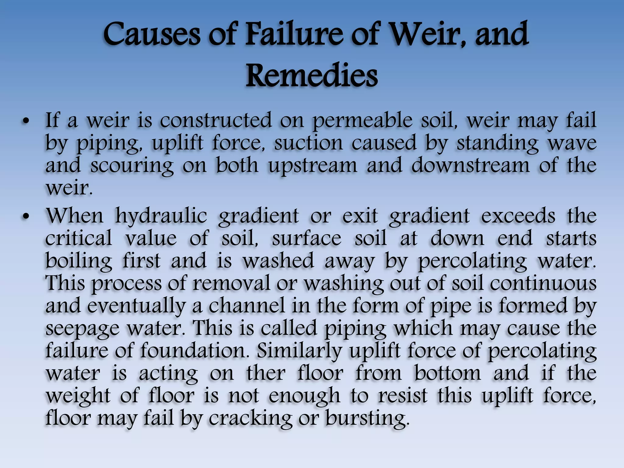 Causes of Failure of Weir, and
Remedies
• If a weir is constructed on permeable soil, weir may fail
by piping, uplift force, suction caused by standing wave
and scouring on both upstream and downstream of the
weir.
• When hydraulic gradient or exit gradient exceeds the
critical value of soil, surface soil at down end starts
boiling first and is washed away by percolating water.
This process of removal or washing out of soil continuous
and eventually a channel in the form of pipe is formed by
seepage water. This is called piping which may cause the
failure of foundation. Similarly uplift force of percolating
water is acting on ther floor from bottom and if the
weight of floor is not enough to resist this uplift force,
floor may fail by cracking or bursting.
 