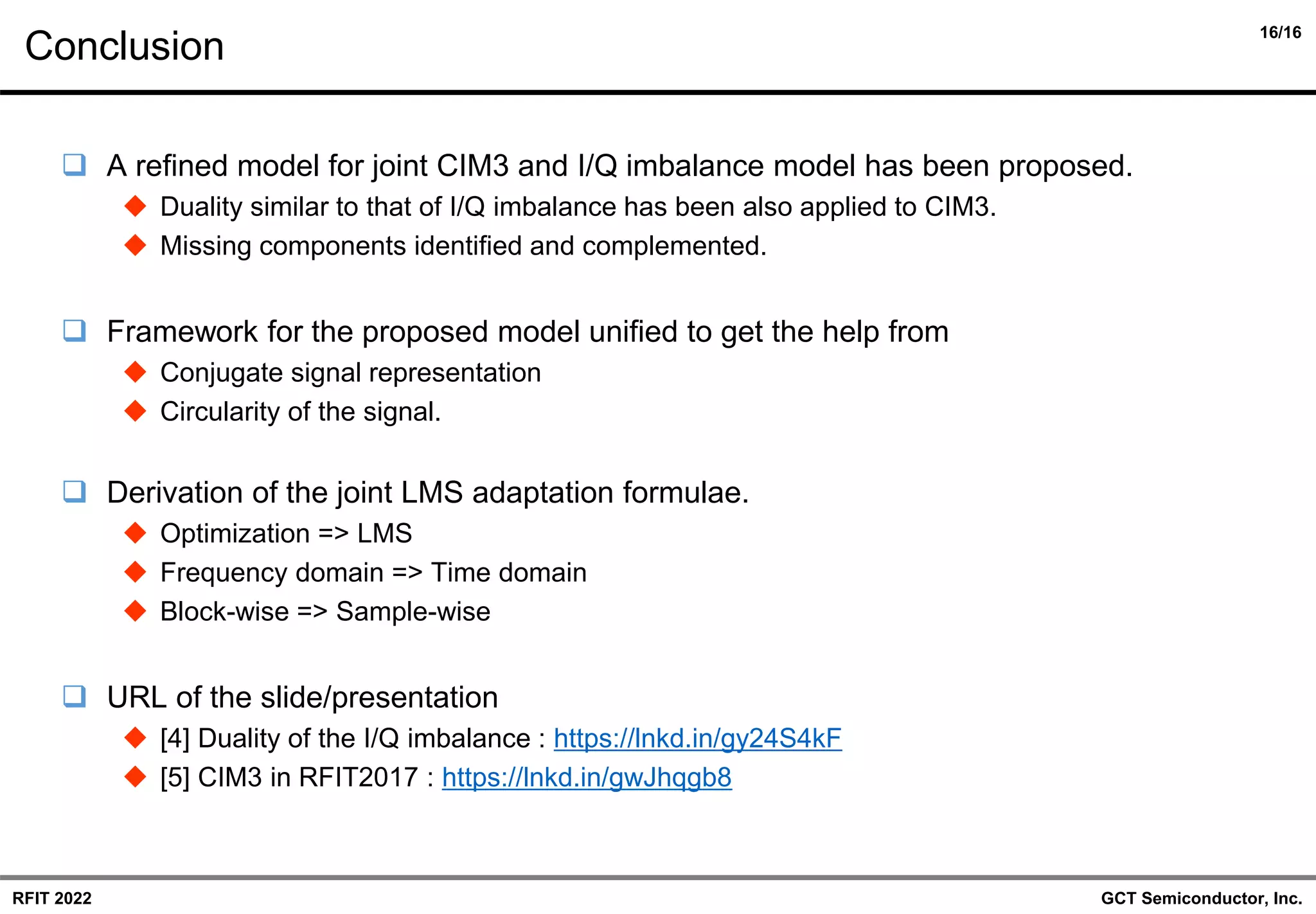 16/16
GCT Semiconductor, Inc.
RFIT 2022
Conclusion
❑ A refined model for joint CIM3 and I/Q imbalance model has been proposed.
◆ Duality similar to that of I/Q imbalance has been also applied to CIM3.
◆ Missing components identified and complemented.
❑ Framework for the proposed model unified to get the help from
◆ Conjugate signal representation
◆ Circularity of the signal.
❑ Derivation of the joint LMS adaptation formulae.
◆ Optimization => LMS
◆ Frequency domain => Time domain
◆ Block-wise => Sample-wise
❑ URL of the slide/presentation
◆ [4] Duality of the I/Q imbalance : https://lnkd.in/gy24S4kF
◆ [5] CIM3 in RFIT2017 : https://lnkd.in/gwJhqgb8
 