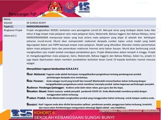 TRANSFORMASI SEKOLAH 2025
Perancangan PdP - PBL
Nama
Sekolah SK SUNGAI BUNYI
Tajuk (1) MIKROORGANISMA
Ringkasan Projek
(Abstract) 2
Projek menghasilkan MODEL berkaitan cara pencegahan corvid-19. Merujuk tema yang terdapat dalam buku teks
tahun 6 bagi empat mata pelajaran iaitu mata pelajaran Sains, Matematik, Bahasa Inggeris dan Bahasa Melayu, tema
MIKROORGANISMA mempunyai kaitan yang kuat antara mata pelajaran yang diajar di sekolah dan kehidupan
seharian murid-murid. Murid akan memperolehi maklumat daripada sumber kajian untuk model yang boleh
digunapakai dalam sesi PdPR keempat-empat mata pelajaran. Model yang dihasilkan diterokai melalui pemerhatian
dalam mata pelajaran Sains dan penerokaan maklumat internet serta bahan bacaan. Murid akan berbincang untuk
menghasilkan satu model setelah mendapat pendedahan guru. Projek dilaksanakan dalam tempoh 4 minggu. Projek
ini mengabungjalinkan mata pelajaran, Sains, Matematik, Bahasa Inggeris dan Bahasa Melayu. Selain itu, projek ini
juga dapat diperluaskan dalam memberi pendedahan berkaitan kesan Covid 19 kepada kesihatan mental manusia
sejagat.
Menyediakan tugasan berdasarkan G.R.A.S.P.S
Goal- Matlamat: Tugasan anda adalah bertujuan mengaplikasikan pengetahuan tentang pembangunan produk
perlindungan daripada virus merbahaya.
Role- Peranan : Anda sebagai murid yang kreatif dan inovatif dikehendaki memanfaatkan bahan terbuang dengan
mengaplikasikan pengetahuan untuk membina/ mencipta produk bahan kegunaan perlindungan penyakit.
Audience- Pendengar/pelanggan: Audiens anda ialah rakan-rakan, guru-guru dan ibu bapa.
Situation- Situasi: Dalam suasana wabak penyakit pandemik COVID 19. Anda dikehendaki membina produk dengan
menggunakan bahan terbuang.
Product- Produk: Anda dikehendaki menghasilkan produk yang menggunakan bahan terbuang untuk tatapan audiens anda.
Standard : Hasil tugasan anda akan dinilai berasaskan aplikasi pembinaan produk, penggunaan bahan terbuang, kreativiti,
dan mesra alam Pembentangan mengunakan teknologi digital adalah satu kelebihan.
KOHORT 6
SEKOLAH KEBANGSAAN SUNGAI BUNYI
 