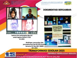 DOKUMENTASI BERGAMBAR
Taklimat dan perkongsian idea SLT
untuk tugasan Modul 6 TS25
6.5.2021
Bimbingan, pencerahan dan
pemudahcaraan dari RE PPD Pendang
bersama SLT dan MLT SKBRD
20.5.2021
TRANSFORMASI SEKOLAH 2025
KOHORT 5
SEKOLAH KEBANGSAAN BUKIT RAYA DALAM
 