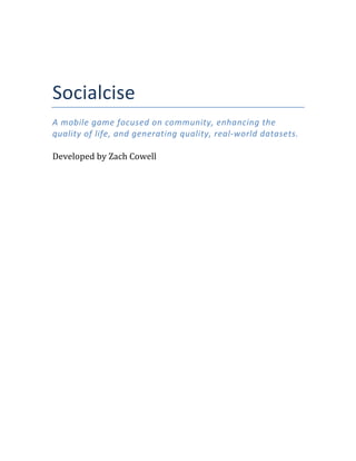  
	
  
Socialcise	
  
A	
  mobile	
  game	
  focused	
  on	
  community,	
  enhancing	
  the	
  
quality	
  of	
  life,	
  and	
  generating	
  quality,	
  real-­‐world	
  datasets.	
  
	
  
Developed	
  by	
  Zach	
  Cowell	
                                	
  
 