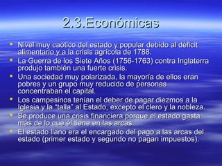 2.3.Económicas2.3.Económicas
 Nivel muy caótico del estado y popular debido al déficitNivel muy caótico del estado y popular debido al déficit
alimentario y a la crisis agrícola de 1788.alimentario y a la crisis agrícola de 1788.
 La Guerra de los Siete Años (1756-1763) contra InglaterraLa Guerra de los Siete Años (1756-1763) contra Inglaterra
produjo también una fuerte crisis.produjo también una fuerte crisis.
 Una sociedad muy polarizada, la mayoría de ellos eranUna sociedad muy polarizada, la mayoría de ellos eran
pobres y un grupo muy reducido de personaspobres y un grupo muy reducido de personas
concentraban el capital.concentraban el capital.
 Los campesinos tenían el deber de pagar diezmos a laLos campesinos tenían el deber de pagar diezmos a la
Iglesia y la “talla” al Estado, excepto el clero y la nobleza.Iglesia y la “talla” al Estado, excepto el clero y la nobleza.
 Se produce una crisis financiera porque el estado gastaSe produce una crisis financiera porque el estado gasta
más de lo que él tiene en las arcas.más de lo que él tiene en las arcas.
 El estado llano era el encargado del pago a las arcas delEl estado llano era el encargado del pago a las arcas del
estado (primer estado y segundo no pagan impuestos).estado (primer estado y segundo no pagan impuestos).
 