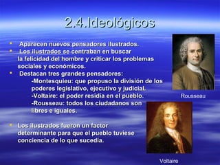 2.4.Ideológicos2.4.Ideológicos
 Aparecen nuevos pensadores ilustrados.Aparecen nuevos pensadores ilustrados.
 Los ilustrados se centraban en buscarLos ilustrados se centraban en buscar
la felicidad del hombre y criticar los problemasla felicidad del hombre y criticar los problemas
sociales y económicos.sociales y económicos.
 Destacan tres grandes pensadores:Destacan tres grandes pensadores:
-Montesquieu: que propuso la división de los-Montesquieu: que propuso la división de los
poderes legislativo, ejecutivo y judicial.poderes legislativo, ejecutivo y judicial.
-Voltaire: el poder residía en el pueblo.-Voltaire: el poder residía en el pueblo.
-Rousseau: todos los ciudadanos son-Rousseau: todos los ciudadanos son
libreslibres e iguales.e iguales.
 Los ilustrados fueron un factorLos ilustrados fueron un factor
determinante para que el pueblo tuviesedeterminante para que el pueblo tuviese
conciencia de lo que sucedía.conciencia de lo que sucedía.
Voltaire
Rousseau
 