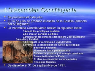 4.3.Asamblea Constituyente4.3.Asamblea Constituyente
 Se proclama el 9 de julio.Se proclama el 9 de julio.
 El 14 de julio se produce el asalto de la Bastilla (símboloEl 14 de julio se produce el asalto de la Bastilla (símbolo
del A.Régimen).del A.Régimen).
 La Asamblea Constituyente realiza la siguiente labor:La Asamblea Constituyente realiza la siguiente labor:
1.Abolió los privilegios feudales.1.Abolió los privilegios feudales.
2.Se crearon partidos políticos.2.Se crearon partidos políticos.
3.Declararon los derechos del hombre y del ciudadano3.Declararon los derechos del hombre y del ciudadano
(igualdad y libertad)(igualdad y libertad)
4.Se redactó la Constitución Civil del Clero.4.Se redactó la Constitución Civil del Clero.
5.Promulgó la constitución de 1791,y que recogía:5.Promulgó la constitución de 1791,y que recogía:
· Soberanía nacional.· Soberanía nacional.
· Monarquía liberal parlamentaria.· Monarquía liberal parlamentaria.
· División de poderes y el sufragio censitario.· División de poderes y el sufragio censitario.
· Descentralización de París.· Descentralización de París.
· El clero se convierten en funcionarios.· El clero se convierten en funcionarios.
· Principios liberales.· Principios liberales.
 Se disuelve el 31 de septiembre de 1791.Se disuelve el 31 de septiembre de 1791.
 