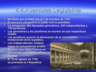 4.4.Asamblea Legislativa4.4.Asamblea Legislativa
 Se reúne por primera vez el 1 de Octubre de 1791.Se reúne por primera vez el 1 de Octubre de 1791.
 El monarca compartiría el poder con la asamblea.El monarca compartiría el poder con la asamblea.
 La componían 264 diputados girondinos, 345 independientes yLa componían 264 diputados girondinos, 345 independientes y
136 jacobinos.136 jacobinos.
 Los girondinos y los jacobinos se reunían en sus respectivosLos girondinos y los jacobinos se reunían en sus respectivos
clubes.clubes.
 Los jacobinos quieren la eliminación de la monarquía eLos jacobinos quieren la eliminación de la monarquía e
instauración de la república.instauración de la república.
 Los independientes votabanLos independientes votaban
según la conveniencia propia.según la conveniencia propia.
 Durante esta etapa Francia seDurante esta etapa Francia se
encontraba enfrentada a Prusia yencontraba enfrentada a Prusia y
Austria.Austria.
 El 10 de agosto de 1792El 10 de agosto de 1792
se proclamó la I República.se proclamó la I República.
 