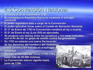 4.5.Convención Nacional4.5.Convención Nacional
 Se forma el 20 de septiembre 1792.Se forma el 20 de septiembre 1792.
 Se reemplaza la Asamblea Nacional mediante el sufragioSe reemplaza la Asamblea Nacional mediante el sufragio
universal.universal.
 El poder legislativo está a cargo de la ConvenciónEl poder legislativo está a cargo de la Convención
 El poder ejecutivo recae sobre el Comité de Salvación Nacional.El poder ejecutivo recae sobre el Comité de Salvación Nacional.
 El 17 de Enero de 1793 la Convención condenó al rey a muerte.El 17 de Enero de 1793 la Convención condenó al rey a muerte.
 El 21 de Enero el rey (Luís XVI) es ejecutado.El 21 de Enero el rey (Luís XVI) es ejecutado.
 Se produce una alianza entre los jacobinos y los sans- culouttesSe produce una alianza entre los jacobinos y los sans- culouttes
con el fin de dar un golpe de estado contra los girondinos.con el fin de dar un golpe de estado contra los girondinos.
 En 1793 se redacta una nueva DeclaraciónEn 1793 se redacta una nueva Declaración
de los derechos del hombre y del ciudadanode los derechos del hombre y del ciudadano
y una constitución basada en el sufragioy una constitución basada en el sufragio
universal.universal.
 Durante el Reinado del Terror (1793-1794)Durante el Reinado del Terror (1793-1794)
hubo más de 40.000 victimas.hubo más de 40.000 victimas.
 La Convención estuvo vigente hastaLa Convención estuvo vigente hasta
junio de 1794.junio de 1794.
 