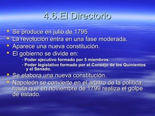4.6.El Directorio4.6.El Directorio
 Se produce en julio de 1795Se produce en julio de 1795
 La revolución entra en una fase moderada.La revolución entra en una fase moderada.
 Aparece una nueva constitución.Aparece una nueva constitución.
 El gobierno se divide en:El gobierno se divide en:
· Poder ejecutivo formado por 5 miembros.· Poder ejecutivo formado por 5 miembros.
· Poder legislativo formado por el Consejo de los Quinientos· Poder legislativo formado por el Consejo de los Quinientos
y el Senado.y el Senado.
 Se elabora una nueva constitución.Se elabora una nueva constitución.
 Napoleón se convierte en el arbitro de la política,Napoleón se convierte en el arbitro de la política,
hasta que en noviembre de 1799 realiza el golpehasta que en noviembre de 1799 realiza el golpe
de estado.de estado.
 