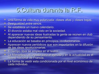 5.Cultura durante la R.F.5.Cultura durante la R.F.
 Una forma de vida muy polarizada: clases altas y clases bajas.Una forma de vida muy polarizada: clases altas y clases bajas.
 Desigualdad entre sexos.Desigualdad entre sexos.
 Se establece un nuevo calendario.Se establece un nuevo calendario.
 El divorcio estaba mal visto en la sociedad.El divorcio estaba mal visto en la sociedad.
 Al aparecer nuevas ideas ilustradas la gente se reúnen en clubAl aparecer nuevas ideas ilustradas la gente se reúnen en club
dependiendo de su pensamiento.dependiendo de su pensamiento.
 La educación se basaba en principios revolucionarios.La educación se basaba en principios revolucionarios.
 Aparecen nuevos periódicos que son importantes en la difusiónAparecen nuevos periódicos que son importantes en la difusión
de las ideas revolucionarias.de las ideas revolucionarias.
 El tiempo libre se emplea en el teatro.El tiempo libre se emplea en el teatro.
 La Marsellesa es creada para el ejercito y en la actualidad es elLa Marsellesa es creada para el ejercito y en la actualidad es el
himno nacional de Francia.himno nacional de Francia.
 La forma de vestir esta condicionada por el nivel económico deLa forma de vestir esta condicionada por el nivel económico de
cada individuo.cada individuo.
 