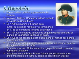 6.Napoleón6.Napoleón
 Fue un militar, político y gobernante deFue un militar, político y gobernante de
Francia.Francia.
 Nació en 1769 en Córcega y falleció exiliadoNació en 1769 en Córcega y falleció exiliado
en la Isla de Santa Elena.en la Isla de Santa Elena.
 En 1789 se marcha a Francia paraEn 1789 se marcha a Francia para
cursar su estudios militares y al terminarloscursar su estudios militares y al terminarlos
en 1785 es nombrado teniente de artillería.en 1785 es nombrado teniente de artillería.
 En 1794 fue nombrado general de brigada y le fue confiado elEn 1794 fue nombrado general de brigada y le fue confiado el
mando de la artillería francesa en Italia.mando de la artillería francesa en Italia.
 En 1796 le fue concedido por el Directorio el mando del ejércitoEn 1796 le fue concedido por el Directorio el mando del ejército
francés en Italia.francés en Italia.
 En 1798 es enviado a Egipto con el objetivo de cortar el caminoEn 1798 es enviado a Egipto con el objetivo de cortar el camino
de Inglaterra hacia la India.de Inglaterra hacia la India.
 En noviembre de 1799 encabezó un golpe de estado contra elEn noviembre de 1799 encabezó un golpe de estado contra el
debilitado Directorio.debilitado Directorio.
 Napoleón fue nombrado Primer Cónsul por espacio de unosNapoleón fue nombrado Primer Cónsul por espacio de unos
años, más tarde, en 1802 su cargo se convirtió en vitalicio.años, más tarde, en 1802 su cargo se convirtió en vitalicio.
 