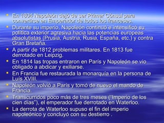  En 1804 Napoleón dejó de ser Primer Cónsul paraEn 1804 Napoleón dejó de ser Primer Cónsul para
convertirse en Emperador de todos los franceses.convertirse en Emperador de todos los franceses.
 Durante su imperio, Napoleón continuó e intensificó suDurante su imperio, Napoleón continuó e intensificó su
política exterior agresiva hacia las potencias europeaspolítica exterior agresiva hacia las potencias europeas
absolutistas (Prusia, Austria, Rusia, España, etc.) y contraabsolutistas (Prusia, Austria, Rusia, España, etc.) y contra
Gran Bretaña.Gran Bretaña.
 A partir de 1812 problemas militares. En 1813 fueA partir de 1812 problemas militares. En 1813 fue
derrotado en Leipzig.derrotado en Leipzig.
 En 1814 las tropas entraron en París y Napoleón se vioEn 1814 las tropas entraron en París y Napoleón se vio
obligado a abdicar y exiliarse.obligado a abdicar y exiliarse.
 En Francia fue restaurada la monarquía en la persona deEn Francia fue restaurada la monarquía en la persona de
Luís XVIII.Luís XVIII.
 Napoleón volvió a París y tomó de nuevo el mando deNapoleón volvió a París y tomó de nuevo el mando de
Francia.Francia.
 Transcurridos poco más de tres meses (“Imperio de losTranscurridos poco más de tres meses (“Imperio de los
cien días”), el emperador fue derrotado en Waterloo.cien días”), el emperador fue derrotado en Waterloo.
 La derrota de Waterloo supuso el fin del imperioLa derrota de Waterloo supuso el fin del imperio
napoleónico y concluyó con su destierro .napoleónico y concluyó con su destierro .
 