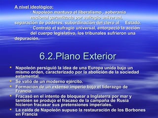 6.2.Plano Exterior6.2.Plano Exterior
 Napoleón persiguió la idea de una Europa unida bajo unNapoleón persiguió la idea de una Europa unida bajo un
mismo orden, caracterizado por la abolición de la sociedadmismo orden, caracterizado por la abolición de la sociedad
estamental.estamental.
 Se valió de un moderno ejército.Se valió de un moderno ejército.
 Formación de un extenso imperio bajo el liderazgo deFormación de un extenso imperio bajo el liderazgo de
Francia.Francia.
 Fracasó en el intento de bloquear a Inglaterra por mar yFracasó en el intento de bloquear a Inglaterra por mar y
también se produjo el fracaso de la campaña de Rusiatambién se produjo el fracaso de la campaña de Rusia
hicieron fracasar sus pretensiones imperiales.hicieron fracasar sus pretensiones imperiales.
 La caída de Napoleón supuso la restauración de los BorbonesLa caída de Napoleón supuso la restauración de los Borbones
en Franciaen Francia
A nivel ideológico:A nivel ideológico:
· Napoleón mantuvo el liberalismo , soberanía· Napoleón mantuvo el liberalismo , soberanía
nacional garantizada por sufragio universal,nacional garantizada por sufragio universal,
separación de poderes, subordinación del clero alseparación de poderes, subordinación del clero al Estado.Estado.
· Controló el sufragio universal, entorpeció la acción· Controló el sufragio universal, entorpeció la acción
del cuerpo legislativo, los tribunales sufrieron unadel cuerpo legislativo, los tribunales sufrieron una
depuracióndepuración.
 