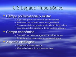 6.3.Legado Napoleónico6.3.Legado Napoleónico
 Campo político-social y militarCampo político-social y militar
– Supuso la quiebra de las estructuras feudales.Supuso la quiebra de las estructuras feudales.
– Nacimiento de constituciones de signo liberal.Nacimiento de constituciones de signo liberal.
– El ascenso de la burguesía frente a la nobleza y clero.El ascenso de la burguesía frente a la nobleza y clero.
– Innovación de los ejércitos y de las tácticas militares.Innovación de los ejércitos y de las tácticas militares.
 Campo económicoCampo económico
– Consolidó las reformas agrarias de la Revolución.Consolidó las reformas agrarias de la Revolución.
– Se sentaron las bases para su industrialización.Se sentaron las bases para su industrialización.
 Aspecto ideológicoAspecto ideológico
– Fomento los nacionalismos.Fomento los nacionalismos.
– Afianzó las bases de la educación laica.Afianzó las bases de la educación laica.
 