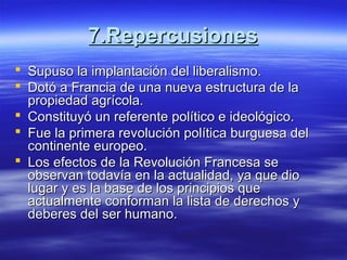 7.Repercusiones7.Repercusiones
 Supuso la implantación del liberalismo.Supuso la implantación del liberalismo.
 Dotó a Francia de una nueva estructura de laDotó a Francia de una nueva estructura de la
propiedad agrícola.propiedad agrícola.
 Constituyó un referente político e ideológico.Constituyó un referente político e ideológico.
 Fue la primera revolución política burguesa delFue la primera revolución política burguesa del
continente europeo.continente europeo.
 Los efectos de la Revolución Francesa seLos efectos de la Revolución Francesa se
observan todavía en la actualidad, ya que dioobservan todavía en la actualidad, ya que dio
lugar y es la base de los principios quelugar y es la base de los principios que
actualmente conforman la lista de derechos yactualmente conforman la lista de derechos y
deberes del ser humano.deberes del ser humano.
 