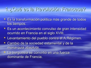 1.¿Qué es la Revolución Francesa?1.¿Qué es la Revolución Francesa?
 Es la transformación política más grande de todosEs la transformación política más grande de todos
los tiempos.los tiempos.
 Es un acontecimiento convulso de gran intensidadEs un acontecimiento convulso de gran intensidad
ocurrido en Francia en el siglo XVIII.ocurrido en Francia en el siglo XVIII.
 Levantamiento del pueblo contra el A.Régimen.Levantamiento del pueblo contra el A.Régimen.
 Cambio de la sociedad estamental y de laCambio de la sociedad estamental y de la
monarquía absoluta.monarquía absoluta.
 La burguesía se convirtió en una fuerzaLa burguesía se convirtió en una fuerza
dominante de Francia.dominante de Francia.
 