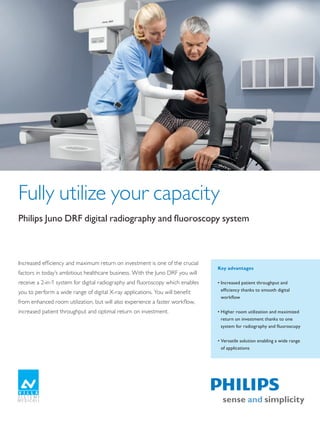 Fully utilize your capacity
Philips	Juno	DRF	digital	radiography	and	fluoroscopy	system



Increased efficiency and maximum return on investment is one of the crucial
                                                                                    Key advantages
factors in today’s ambitious healthcare business. With the Juno DRF you will
receive a 2-in-1 system for digital radiography and fluoroscopy which enables       •	Increased	patient	throughput	and	
you to perform a wide range of digital X-ray applications. You will benefit           efficiency	thanks	to	smooth	digital	
                                                                                      workflow
from enhanced room utilization, but will also experience a faster workflow,
increased patient throughput and optimal return on investment.                      •	Higher	room	utilization	and	maximized	
                                                                                      return	on	investment	thanks	to	one	
                                                                                      system	for	radiography	and	fluoroscopy


                                                                                    •	Versatile	solution	enabling	a	wide	range	
                                                                                      of	applications




The print quality of this copy is not an accurate representation of the original.
 