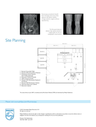 Fluoroscopy procedures benefit
                                                                     from the large active area of the
                                                                     detector that allows visibility
                                                                     of large anatomic regions without
                                                                     repositioning




                                                                                    The flat panel detector
                                                                             delivers high spatial-resolution
                                                                                   image quality for all your
                                                                                 radiographic examinations




Site Planning
                                                                                                                 6000 (236.2“)

                                                                                             3000 (118.1“)                               3000 (118.1“)




                                                                  lavatory


                                                                                                                                               7         8       9
                                                                  cubicle




                                                                                                                                                                     5700 (224.4“)
                                                                  cubicle                                                                            3

                                                                                                                       1
                                                                                                                                     2
                    1	 	 emote	Controlled	Table
                       R
                    2	 	 ynamic	DR	Control	Room	Monitor	
                       D
                    3	 	 xamination	Room	Monitor		
                       E                                                                                                                                     6
                       with	Trolley	(optional)
                    4	 	 enerator	Control	Console
                       G
                    5	 	 able	Control	Console
                       T
                    6	 	 ynamic	DR	Workstation	Keyboard	
                       D                                                                                                         4                       5
                       and	Mouse
                    7	 	 ynamic	DR	Workstation	Cabinet
                       D
                    8	 	 enerator	Electronic	Cabinet
                       G
                    9	 	 lectronic	Cabinet
                       E




                    The	state-of-the-art	Juno	DRF	is	manufactured	by	Villa	Sistemi	Medicali	(VSM)	and	distributed	by	Philips	Healthcare.	




Please visit www.philips.com/fluoroscopy


                    ©	2011	Koninklijke	Philips	Electronics	N.V.
                    All	rights	are	reserved.

                    Philips	Healthcare	reserves	the	right	to	make	changes	in	specifications	and/or	to	discontinue	any	product	at	any	time	without	notice	or	
                    obligation	and	will	not	be	liable	for	any	consequences	resulting	from	the	use	of	this	publication.

                    Printed	in	The	Netherlands.
                    4522	962	75581	*	JUL	2011


The print quality of this copy is not an accurate representation of the original.
 