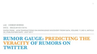 RUMOR GAUGE: PREDICTING THE
VERACITY OF RUMORS ON
TWITTER
LAB
(M10517019)
PAPER FROM ACM TRANSACTIONS ON KNOWLEDGE DISCOVERY FROM DATA, VOLUME 11,NO 4, ARTICLE
50, PUBLICATION DATE : JULY 2017
1
 